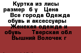 Куртка из лисы 46 размер  б/у › Цена ­ 4 500 - Все города Одежда, обувь и аксессуары » Женская одежда и обувь   . Тверская обл.,Вышний Волочек г.